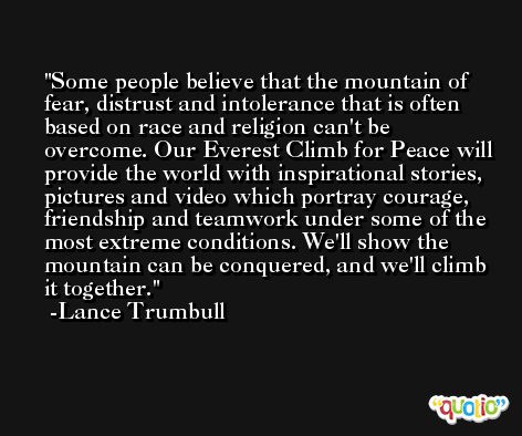 Some people believe that the mountain of fear, distrust and intolerance that is often based on race and religion can't be overcome. Our Everest Climb for Peace will provide the world with inspirational stories, pictures and video which portray courage, friendship and teamwork under some of the most extreme conditions. We'll show the mountain can be conquered, and we'll climb it together. -Lance Trumbull
