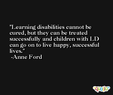 Learning disabilities cannot be cured, but they can be treated successfully and children with LD can go on to live happy, successful lives. -Anne Ford