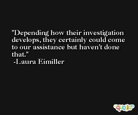 Depending how their investigation develops, they certainly could come to our assistance but haven't done that. -Laura Eimiller