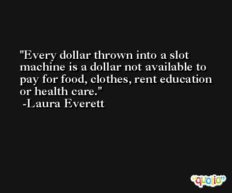 Every dollar thrown into a slot machine is a dollar not available to pay for food, clothes, rent education or health care. -Laura Everett