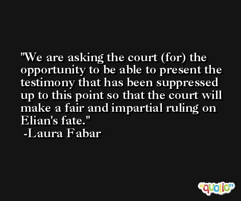 We are asking the court (for) the opportunity to be able to present the testimony that has been suppressed up to this point so that the court will make a fair and impartial ruling on Elian's fate. -Laura Fabar