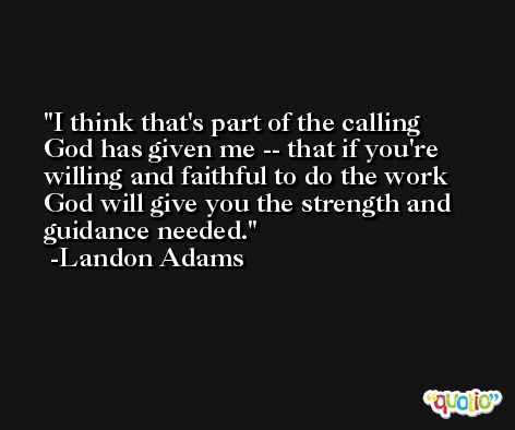 I think that's part of the calling God has given me -- that if you're willing and faithful to do the work God will give you the strength and guidance needed. -Landon Adams