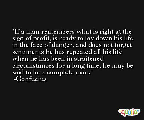 If a man remembers what is right at the sign of profit, is ready to lay down his life in the face of danger, and does not forget sentiments he has repeated all his life when he has been in straitened circumstances for a long time, he may be said to be a complete man. -Confucius