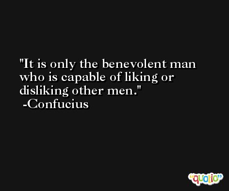 It is only the benevolent man who is capable of liking or disliking other men. -Confucius