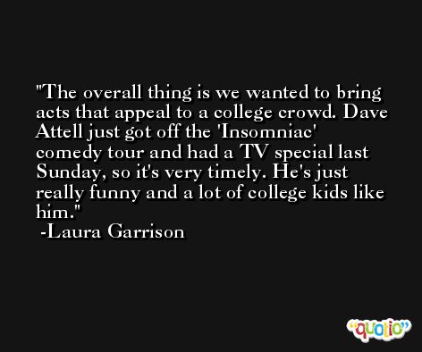 The overall thing is we wanted to bring acts that appeal to a college crowd. Dave Attell just got off the 'Insomniac' comedy tour and had a TV special last Sunday, so it's very timely. He's just really funny and a lot of college kids like him. -Laura Garrison