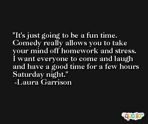 It's just going to be a fun time. Comedy really allows you to take your mind off homework and stress. I want everyone to come and laugh and have a good time for a few hours Saturday night. -Laura Garrison
