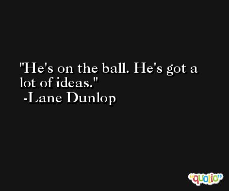He's on the ball. He's got a lot of ideas. -Lane Dunlop
