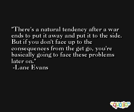 There's a natural tendency after a war ends to put it away and put it to the side. But if you don't face up to the consequences from the get go, you're basically going to face these problems later on. -Lane Evans