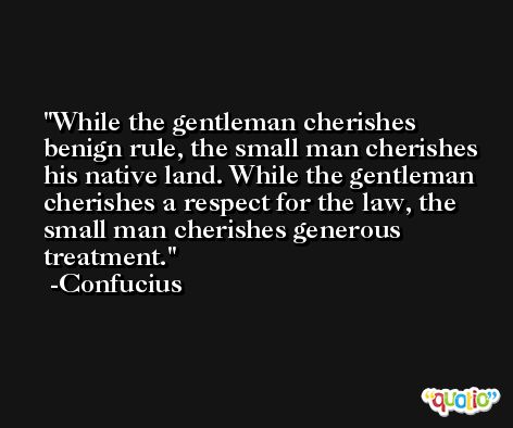 While the gentleman cherishes benign rule, the small man cherishes his native land. While the gentleman cherishes a respect for the law, the small man cherishes generous treatment. -Confucius