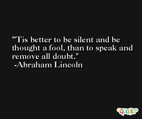 'Tis better to be silent and be thought a fool, than to speak and remove all doubt. -Abraham Lincoln