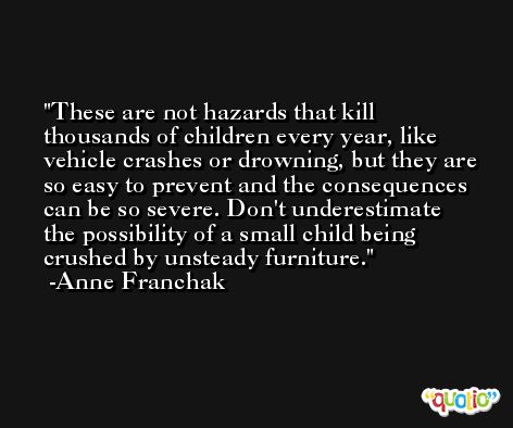 These are not hazards that kill thousands of children every year, like vehicle crashes or drowning, but they are so easy to prevent and the consequences can be so severe. Don't underestimate the possibility of a small child being crushed by unsteady furniture. -Anne Franchak