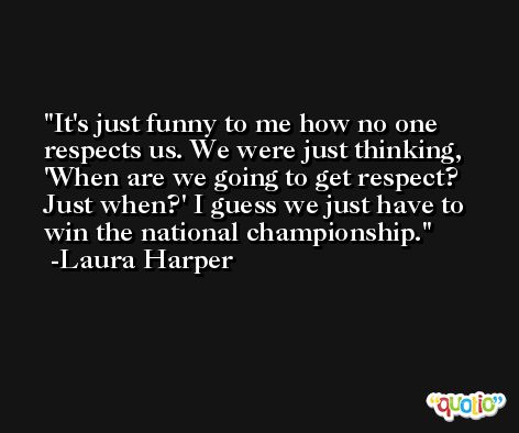 It's just funny to me how no one respects us. We were just thinking, 'When are we going to get respect? Just when?' I guess we just have to win the national championship. -Laura Harper