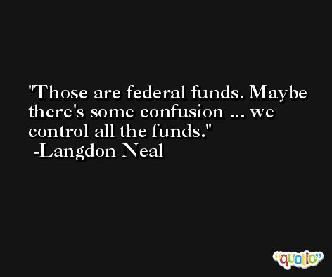 Those are federal funds. Maybe there's some confusion ... we control all the funds. -Langdon Neal