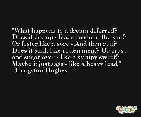 What happens to a dream deferred? Does it dry up - like a raisin in the sun? Or fester like a sore - And then run? Does it stink like rotten meat? Or crust and sugar over - like a syrupy sweet? Maybe it just sags - like a heavy lead. -Langston Hughes