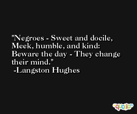Negroes - Sweet and docile, Meek, humble, and kind:  Beware the day - They change their mind. -Langston Hughes