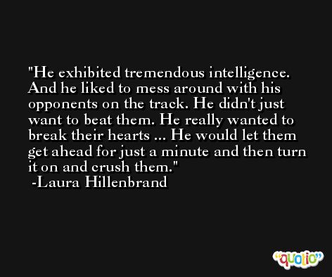 He exhibited tremendous intelligence. And he liked to mess around with his opponents on the track. He didn't just want to beat them. He really wanted to break their hearts ... He would let them get ahead for just a minute and then turn it on and crush them. -Laura Hillenbrand