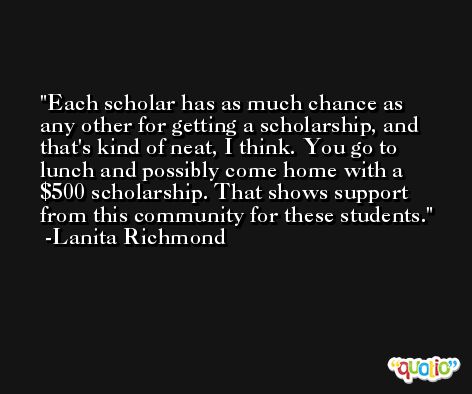 Each scholar has as much chance as any other for getting a scholarship, and that's kind of neat, I think. You go to lunch and possibly come home with a $500 scholarship. That shows support from this community for these students. -Lanita Richmond