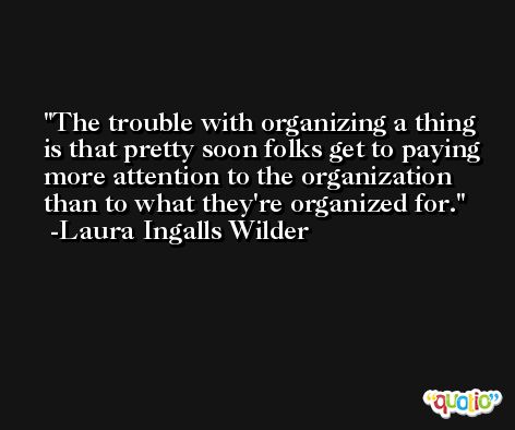 The trouble with organizing a thing is that pretty soon folks get to paying more attention to the organization than to what they're organized for. -Laura Ingalls Wilder