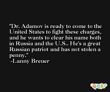 Dr. Adamov is ready to come to the United States to fight these charges, and he wants to clear his name both in Russia and the U.S.. He's a great Russian patriot and has not stolen a penny. -Lanny Breuer