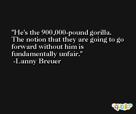 He's the 900,000-pound gorilla. The notion that they are going to go forward without him is fundamentally unfair. -Lanny Breuer