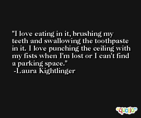 I love eating in it, brushing my teeth and swallowing the toothpaste in it. I love punching the ceiling with my fists when I'm lost or I can't find a parking space. -Laura Kightlinger