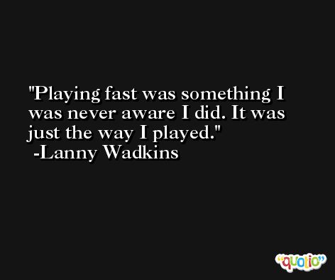 Playing fast was something I was never aware I did. It was just the way I played. -Lanny Wadkins