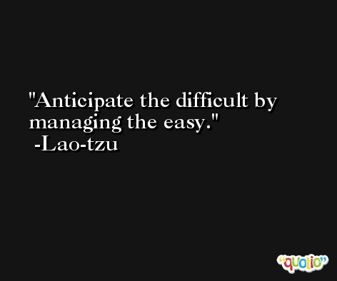 Anticipate the difficult by managing the easy. -Lao-tzu