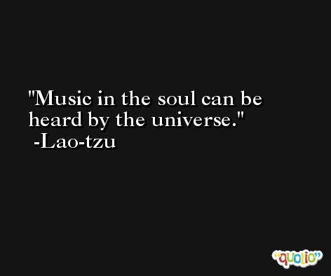 Music in the soul can be heard by the universe. -Lao-tzu
