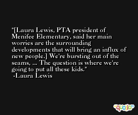 [Laura Lewis, PTA president of Menifee Elementary, said her main worries are the surrounding developments that will bring an influx of new people.] We're bursting out of the seams, ... The question is where we're going to put all these kids. -Laura Lewis