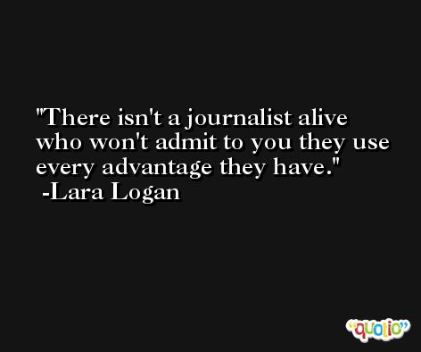 There isn't a journalist alive who won't admit to you they use every advantage they have. -Lara Logan