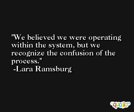 We believed we were operating within the system, but we recognize the confusion of the process. -Lara Ramsburg