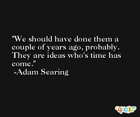 We should have done them a couple of years ago, probably. They are ideas who's time has come. -Adam Searing
