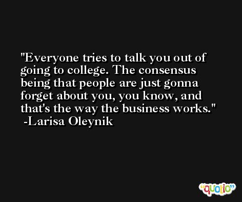 Everyone tries to talk you out of going to college. The consensus being that people are just gonna forget about you, you know, and that's the way the business works. -Larisa Oleynik