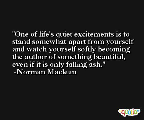 One of life's quiet excitements is to stand somewhat apart from yourself and watch yourself softly becoming the author of something beautiful, even if it is only falling ash. -Norman Maclean
