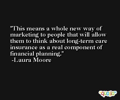 This means a whole new way of marketing to people that will allow them to think about long-term care insurance as a real component of financial planning. -Laura Moore
