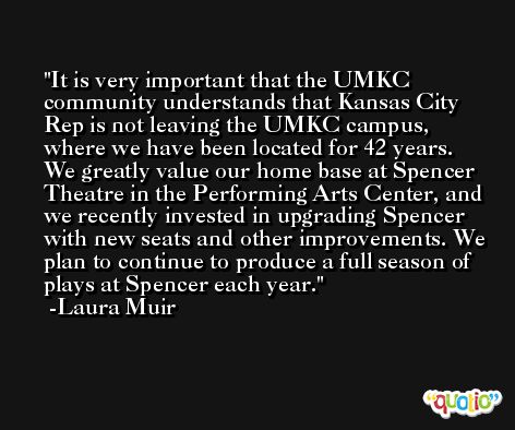 It is very important that the UMKC community understands that Kansas City Rep is not leaving the UMKC campus, where we have been located for 42 years. We greatly value our home base at Spencer Theatre in the Performing Arts Center, and we recently invested in upgrading Spencer with new seats and other improvements. We plan to continue to produce a full season of plays at Spencer each year. -Laura Muir