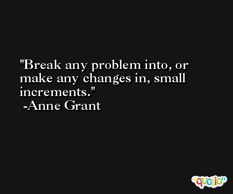 Break any problem into, or make any changes in, small increments. -Anne Grant