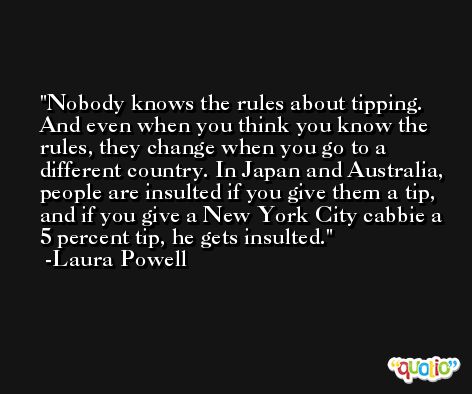 Nobody knows the rules about tipping. And even when you think you know the rules, they change when you go to a different country. In Japan and Australia, people are insulted if you give them a tip, and if you give a New York City cabbie a 5 percent tip, he gets insulted. -Laura Powell