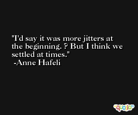 I'd say it was more jitters at the beginning. ? But I think we settled at times. -Anne Hafeli