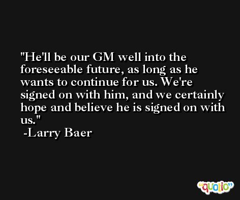 He'll be our GM well into the foreseeable future, as long as he wants to continue for us. We're signed on with him, and we certainly hope and believe he is signed on with us. -Larry Baer
