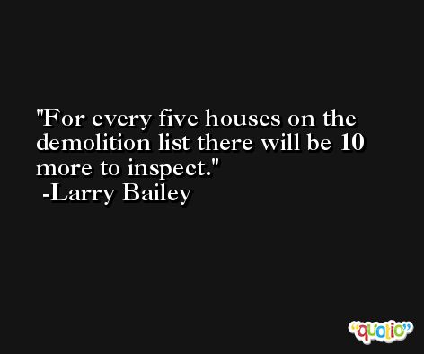 For every five houses on the demolition list there will be 10 more to inspect. -Larry Bailey