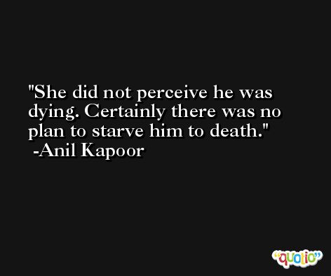 She did not perceive he was dying. Certainly there was no plan to starve him to death. -Anil Kapoor