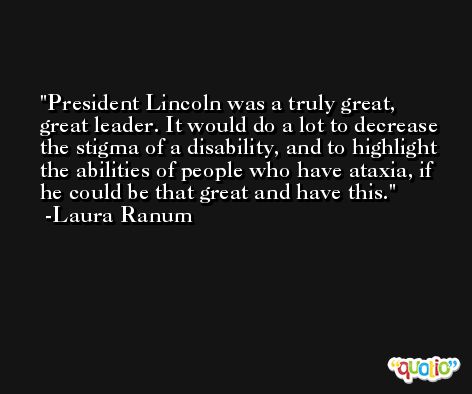 President Lincoln was a truly great, great leader. It would do a lot to decrease the stigma of a disability, and to highlight the abilities of people who have ataxia, if he could be that great and have this. -Laura Ranum