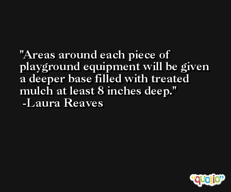 Areas around each piece of playground equipment will be given a deeper base filled with treated mulch at least 8 inches deep. -Laura Reaves