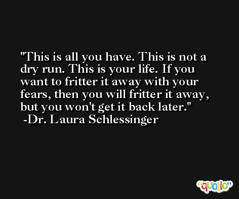 This is all you have. This is not a dry run. This is your life. If you want to fritter it away with your fears, then you will fritter it away, but you won't get it back later. -Dr. Laura Schlessinger