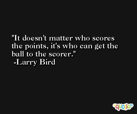 It doesn't matter who scores the points, it's who can get the ball to the scorer. -Larry Bird