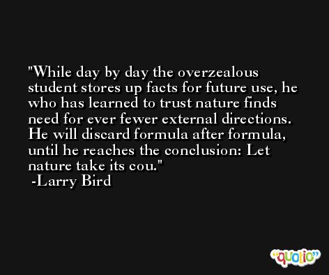 While day by day the overzealous student stores up facts for future use, he who has learned to trust nature finds need for ever fewer external directions. He will discard formula after formula, until he reaches the conclusion: Let nature take its cou. -Larry Bird