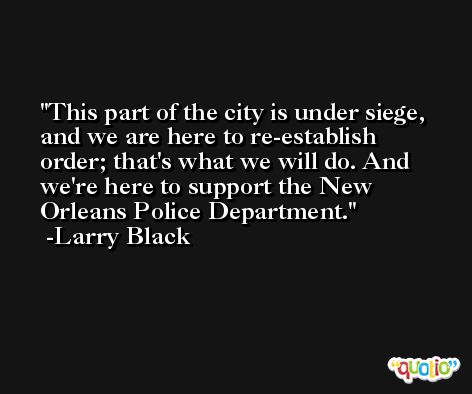 This part of the city is under siege, and we are here to re-establish order; that's what we will do. And we're here to support the New Orleans Police Department. -Larry Black