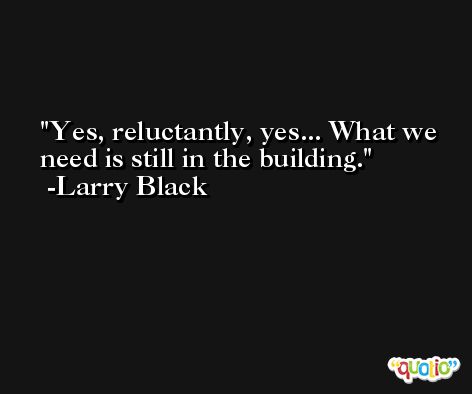 Yes, reluctantly, yes... What we need is still in the building. -Larry Black