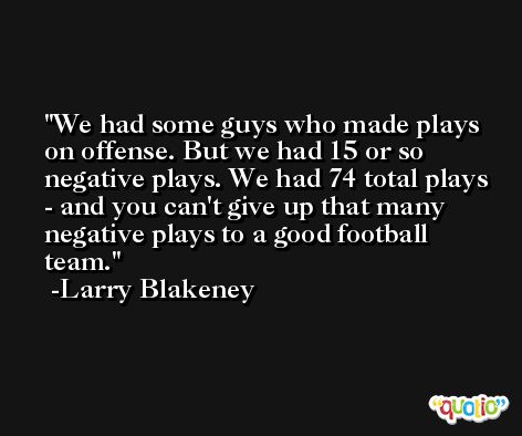 We had some guys who made plays on offense. But we had 15 or so negative plays. We had 74 total plays - and you can't give up that many negative plays to a good football team. -Larry Blakeney